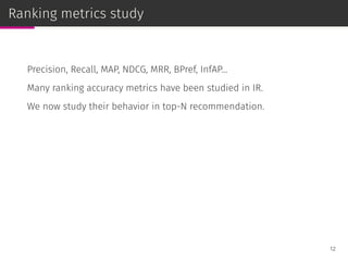 Ranking metrics study
Precision, Recall, MAP, NDCG, MRR, BPref, InfAP...
Many ranking accuracy metrics have been studied in IR.
We now study their behavior in top-N recommendation.
12
 