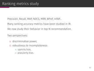 Ranking metrics study
Precision, Recall, MAP, NDCG, MRR, BPref, InfAP...
Many ranking accuracy metrics have been studied in IR.
We now study their behavior in top-N recommendation.
Two perspectives:
⊚ discriminative power,
⊚ robustness to incompleteness:
◦ sparsity bias,
◦ popularity bias.
12
 