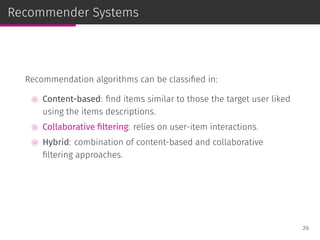 Recommender Systems
Recommendation algorithms can be classiﬁed in:
⊚ Content-based: ﬁnd items similar to those the target user liked
using the items descriptions.
⊚ Collaborative ﬁltering: relies on user-item interactions.
⊚ Hybrid: combination of content-based and collaborative
ﬁltering approaches.
29
 