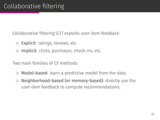 Collaborative ﬁltering
Collaborative ﬁltering (CF) exploits user-item feedback:
⊚ Explicit: ratings, reviews, etc.
⊚ Implicit: clicks, purchases, check-ins, etc.
Two main families of CF methods:
⊚ Model-based: learn a predictive model from the data.
⊚ Neighborhood-based (or memory-based): directly use the
user-item feedback to compute recommendations.
30
 