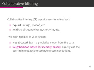 Collaborative ﬁltering
Collaborative ﬁltering (CF) exploits user-item feedback:
⊚ Explicit: ratings, reviews, etc.
⊚ Implicit: clicks, purchases, check-ins, etc.
Two main families of CF methods:
⊚ Model-based: learn a predictive model from the data.
⊚ Neighborhood-based (or memory-based): directly use the
user-item feedback to compute recommendations.
30
 