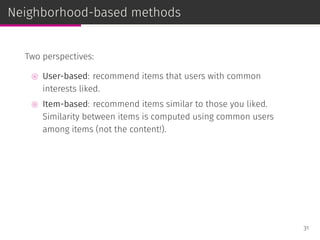 Neighborhood-based methods
Two perspectives:
⊚ User-based: recommend items that users with common
interests liked.
⊚ Item-based: recommend items similar to those you liked.
Similarity between items is computed using common users
among items (not the content!).
31
 