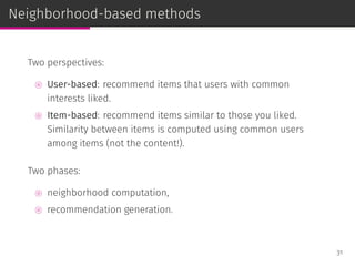 Neighborhood-based methods
Two perspectives:
⊚ User-based: recommend items that users with common
interests liked.
⊚ Item-based: recommend items similar to those you liked.
Similarity between items is computed using common users
among items (not the content!).
Two phases:
⊚ neighborhood computation,
⊚ recommendation generation.
31
 