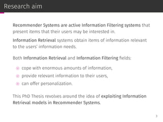 Research aim
Recommender Systems are active Information Filtering systems that
present items that their users may be interested in.
Information Retrieval systems obtain items of information relevant
to the users’ information needs.
Both Information Retrieval and Information Filtering ﬁelds:
⊚ cope with enormous amounts of information,
⊚ provide relevant information to their users,
⊚ can offer personalization.
This PhD Thesis revolves around the idea of exploiting Information
Retrieval models in Recommender Systems.
3
 