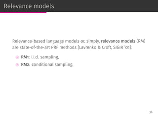 Relevance models
Relevance-based language models or, simply, relevance models (RM)
are state-of-the-art PRF methods [Lavrenko & Croft, SIGIR ’01]:
⊚ RM1: i.i.d. sampling,
⊚ RM2: conditional sampling.
36
 