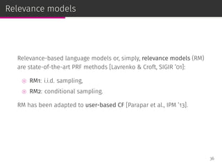 Relevance models
Relevance-based language models or, simply, relevance models (RM)
are state-of-the-art PRF methods [Lavrenko & Croft, SIGIR ’01]:
⊚ RM1: i.i.d. sampling,
⊚ RM2: conditional sampling.
RM has been adapted to user-based CF [Parapar et al., IPM ’13].
36
 