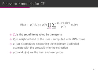 Relevance models for CF
RM2 : p(i|Ru) ∝ p(i)
∏
j∈Iu
∑
v∈Vu
p(i|v) p(v)
p(i)
p(j|v)
⊚ Iu is the set of items rated by the user u
⊚ Vu is neighborhood of the user u computed with kNN cosine
⊚ p(i|u) is computed smoothing the maximum likelihood
estimate with the probability in the collection
⊚ p(i) and p(v) are the item and user priors
37
 