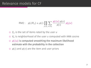 Relevance models for CF
RM2 : p(i|Ru) ∝ p(i)
∏
j∈Iu
∑
v∈Vu
p(i|v) p(v)
p(i)
p(j|v)
⊚ Iu is the set of items rated by the user u
⊚ Vu is neighborhood of the user u computed with kNN cosine
⊚ p(i|u) is computed smoothing the maximum likelihood
estimate with the probability in the collection
⊚ p(i) and p(v) are the item and user priors
37
 