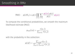 Smoothing in RM2
RM2 : p(i|Ru) ∝ p(i)
∏
j∈Iu
∑
v∈Vu
p(i|v) p(v)
p(i)
p(j|v)
To compute the conditional probabilities, we smooth the maximum
likelihood estimate (MLE):
pmle(i|u) =
r(u, i)
∑
j∈Iu
r(u, j)
with the probability in the collection:
p(i|C) =
∑
v∈U r(v, i)
∑
j∈I
∑
v∈U r(v, j)
38
 