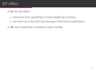 IDF effect
In IR, the IDF effect:
⊚ measures term speciﬁcity in most weighting schemes,
⊚ was born as a heuristic but was given theoretical justiﬁcation.
In RS, item speciﬁcity is related to item novelty.
41
 