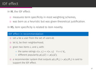 IDF effect
In IR, the IDF effect:
⊚ measures term speciﬁcity in most weighting schemes,
⊚ was born as a heuristic but was given theoretical justiﬁcation.
In RS, item speciﬁcity is related to item novelty.
IDF effect in recommendation
⊚ Let u be a user from the set of users U;
⊚ let Vu be their neighborhood;
⊚ given two items i1 and i2 with:
◦ the same ratings r(v, i1) = r(v, i2) ∀ v ∈ Vu,
◦ different popularity p(i1|C) < p(i2|C);
⊚ a recommender system that outputs p(i1|Ru) > p(i2|Ru) is said to
support the IDF effect.
41
 