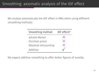 Smoothing: axiomatic analysis of the IDF effect
We analyze axiomatically the IDF effect in RM2 when using different
smoothing methods:
Smoothing method IDF effect?
Jelinek-Mercer ×
Dirichlet priors ×
Absolute discounting ×
Additive ✓
We expect additive smoothing to offer better ﬁgures of novelty.
42
 