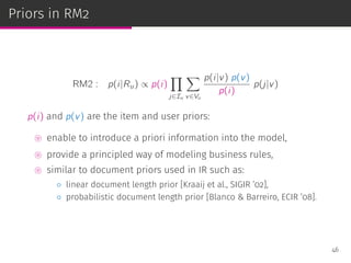 Priors in RM2
RM2 : p(i|Ru) ∝ p(i)
∏
j∈Iu
∑
v∈Vu
p(i|v) p(v)
p(i)
p(j|v)
p(i) and p(v) are the item and user priors:
⊚ enable to introduce a priori information into the model,
⊚ provide a principled way of modeling business rules,
⊚ similar to document priors used in IR such as:
◦ linear document length prior [Kraaij et al., SIGIR ’02],
◦ probabilistic document length prior [Blanco & Barreiro, ECIR ’08].
46
 