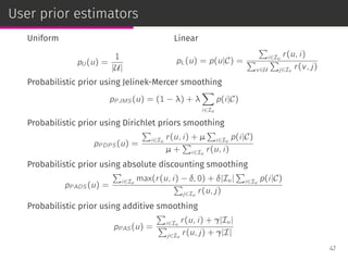 User prior estimators
Uniform
pU (u) =
1
|U|
Linear
pL(u) = p(u|C) =
∑
i∈Iu
r(u, i)
∑
v∈U
∑
j∈Iv
r(v, j)
Probabilistic prior using Jelinek-Mercer smoothing
pP JMS(u) = (1 − λ) + λ
∑
i∈Iu
p(i|C)
Probabilistic prior using Dirichlet priors smoothing
pP DP S(u) =
∑
i∈Iu
r(u, i) + µ
∑
i∈Iu
p(i|C)
µ +
∑
i∈Iu
r(u, i)
Probabilistic prior using absolute discounting smoothing
pP ADS(u) =
∑
i∈Iu
max(r(u, i) − δ, 0) + δ|Iu|
∑
i∈Iu
p(i|C)
∑
j∈Iu
r(u, j)
Probabilistic prior using additive smoothing
pP AS(u) =
∑
i∈Iu
r(u, i) + γ|Iu|
∑
j∈Iu
r(u, j) + γ|I|
47
 
