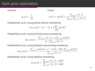 Item prior estimators
Uniform
pU (i) =
1
|I|
Linear
pL(i) = p(i|C) =
∑
u∈Ui
r(u, i)
∑
j∈I
∑
v∈Uj
r(v, j)
Probabilistic prior using Jelinek-Mercer smoothing
pP JMS(u) = (1 − λ) + λ
∑
u∈Ui
p(u|C)
Probabilistic prior using Dirichlet priors smoothing
pP DP S(u) =
∑
u∈Ui
r(u, i) + µ
∑
u∈Ui
p(u|C)
µ +
∑
u∈Ui
r(u, i)
Probabilistic prior using absolute discounting smoothing
pP ADS(u) =
∑
u∈Ui
max(r(u, i) − δ, 0) + δ|Ui |
∑
u∈Ui
p(u|C)
∑
v∈Ui
r(v, i)
Probabilistic prior using additive smoothing
pP AS(u) =
∑
u∈Ui
r(u, i) + γ|Ui |
∑
v∈Ui
r(v, i) + γ|U|
48
 