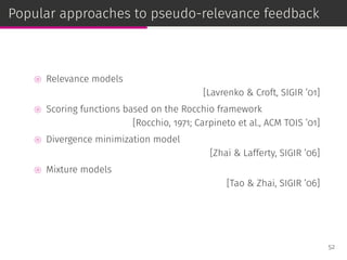 Popular approaches to pseudo-relevance feedback
⊚ Relevance models
[Lavrenko & Croft, SIGIR ’01]
⊚ Scoring functions based on the Rocchio framework
[Rocchio, 1971; Carpineto et al., ACM TOIS ’01]
⊚ Divergence minimization model
[Zhai & Lafferty, SIGIR ’06]
⊚ Mixture models
[Tao & Zhai, SIGIR ’06]
52
 