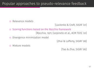 Popular approaches to pseudo-relevance feedback
⊚ Relevance models
[Lavrenko & Croft, SIGIR ’01]
⊚ Scoring functions based on the Rocchio framework
[Rocchio, 1971; Carpineto et al., ACM TOIS ’01]
⊚ Divergence minimization model
[Zhai & Lafferty, SIGIR ’06]
⊚ Mixture models
[Tao & Zhai, SIGIR ’06]
52
 