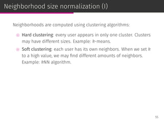 Neighborhood size normalization (I)
Neighborhoods are computed using clustering algorithms:
⊚ Hard clustering: every user appears in only one cluster. Clusters
may have different sizes. Example: k-means.
⊚ Soft clustering: each user has its own neighbors. When we set k
to a high value, we may ﬁnd different amounts of neighbors.
Example: kNN algorithm.
55
 