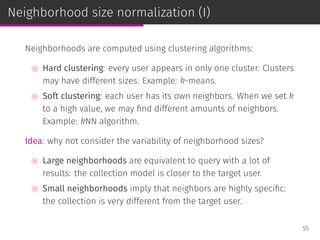 Neighborhood size normalization (I)
Neighborhoods are computed using clustering algorithms:
⊚ Hard clustering: every user appears in only one cluster. Clusters
may have different sizes. Example: k-means.
⊚ Soft clustering: each user has its own neighbors. When we set k
to a high value, we may ﬁnd different amounts of neighbors.
Example: kNN algorithm.
Idea: why not consider the variability of neighborhood sizes?
⊚ Large neighborhoods are equivalent to query with a lot of
results: the collection model is closer to the target user.
⊚ Small neighborhoods imply that neighbors are highly speciﬁc:
the collection is very different from the target user.
55
 