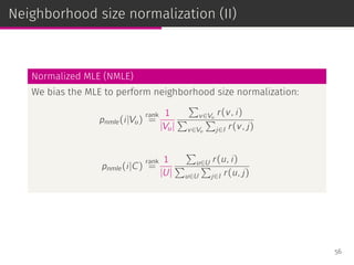 Neighborhood size normalization (II)
Normalized MLE (NMLE)
We bias the MLE to perform neighborhood size normalization:
pnmle(i|Vu)
rank
=
1
|Vu|
∑
v∈Vu
r(v, i)
∑
v∈Vu
∑
j∈I r(v, j)
pnmle(i|C)
rank
=
1
|U|
∑
u∈U r(u, i)
∑
u∈U
∑
j∈I r(u, j)
56
 