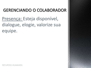 Presença: Esteja disponível,
dialogue, elogie, valorize sua
equipe.
RECURSOS HUMANOS
 