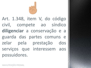 Art. 1.348, item V, do código
civil, compete ao síndico
diligenciar a conservação e a
guarda das partes comuns e
zelar pela prestação dos
serviços que interessem aos
possuidores.
MANUTENÇÃO PREDIAL
 