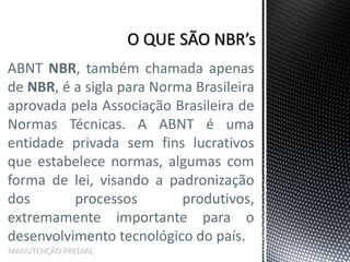 ABNT NBR, também chamada apenas
de NBR, é a sigla para Norma Brasileira
aprovada pela Associação Brasileira de
Normas Técnicas. A ABNT é uma
entidade privada sem fins lucrativos
que estabelece normas, algumas com
forma de lei, visando a padronização
dos processos produtivos,
extremamente importante para o
desenvolvimento tecnológico do país.
MANUTENÇÃO PREDIAL
 