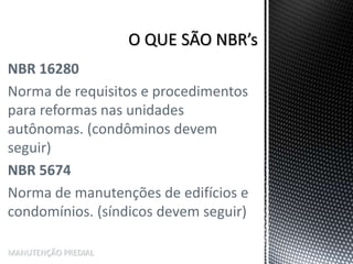 NBR 16280
Norma de requisitos e procedimentos
para reformas nas unidades
autônomas. (condôminos devem
seguir)
NBR 5674
Norma de manutenções de edifícios e
condomínios. (síndicos devem seguir)
MANUTENÇÃO PREDIAL
 