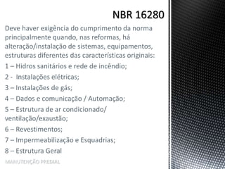 Deve haver exigência do cumprimento da norma
principalmente quando, nas reformas, há
alteração/instalação de sistemas, equipamentos,
estruturas diferentes das características originais:
1 – Hidros sanitários e rede de incêndio;
2 - Instalações elétricas;
3 – Instalações de gás;
4 – Dados e comunicação / Automação;
5 – Estrutura de ar condicionado/
ventilação/exaustão;
6 – Revestimentos;
7 – Impermeabilização e Esquadrias;
8 – Estrutura Geral
MANUTENÇÃO PREDIAL
 