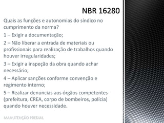 Quais as funções e autonomias do síndico no
cumprimento da norma?
1 – Exigir a documentação;
2 – Não liberar a entrada de materiais ou
profissionais para realização de trabalhos quando
houver irregularidades;
3 – Exigir a inspeção da obra quando achar
necessário;
4 – Aplicar sanções conforme convenção e
regimento interno;
5 – Realizar denuncias aos órgãos competentes
(prefeitura, CREA, corpo de bombeiros, polícia)
quando houver necessidade.
MANUTENÇÃO PREDIAL
 