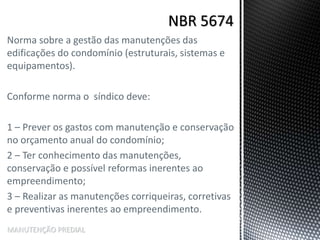 Norma sobre a gestão das manutenções das
edificações do condomínio (estruturais, sistemas e
equipamentos).
Conforme norma o síndico deve:
1 – Prever os gastos com manutenção e conservação
no orçamento anual do condomínio;
2 – Ter conhecimento das manutenções,
conservação e possível reformas inerentes ao
empreendimento;
3 – Realizar as manutenções corriqueiras, corretivas
e preventivas inerentes ao empreendimento.
MANUTENÇÃO PREDIAL
 