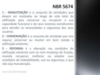 1 - MANUTENÇÃO é o conjunto de atividades que
devem ser realizadas ao longo da vida total da
edificação para conservar ou recuperar a sua
capacidade funcional e de seus sistemas constituintes
para atender às necessidades e segurança dos seus
usuários.
2 - CONSERVAÇÃO é o conjunto de atividade que visa
reparar, preservar ou manter em bom estado a
edificação existente.
3 - REFORMA é a alteração nas condições da
edificação existente com ou sem mudança de função,
visando recuperar, melhorar ou ampliar suas
condições de habitabilidade, uso ou segurança, e que
não seja manutenção.
MANUTENÇÃO PREDIAL
 