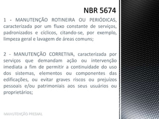 1 - MANUTENÇÃO ROTINEIRA OU PERIÓDICAS,
caracterizada por um fluxo constante de serviços,
padronizados e cíclicos, citando-se, por exemplo,
limpeza geral e lavagem de áreas comuns;
2 - MANUTENÇÃO CORRETIVA, caracterizada por
serviços que demandam ação ou intervenção
imediata a fim de permitir a continuidade do uso
dos sistemas, elementos ou componentes das
edificações, ou evitar graves riscos ou prejuízos
pessoais e/ou patrimoniais aos seus usuários ou
proprietários;
MANUTENÇÃO PREDIAL
 