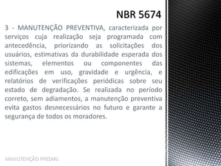 3 - MANUTENÇÃO PREVENTIVA, caracterizada por
serviços cuja realização seja programada com
antecedência, priorizando as solicitações dos
usuários, estimativas da durabilidade esperada dos
sistemas, elementos ou componentes das
edificações em uso, gravidade e urgência, e
relatórios de verificações periódicas sobre seu
estado de degradação. Se realizada no período
correto, sem adiamentos, a manutenção preventiva
evita gastos desnecessários no futuro e garante a
segurança de todos os moradores.
MANUTENÇÃO PREDIAL
 