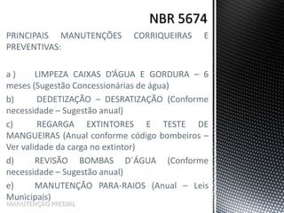 PRINCIPAIS MANUTENÇÕES CORRIQUEIRAS E
PREVENTIVAS:
a ) LIMPEZA CAIXAS D’ÁGUA E GORDURA – 6
meses (Sugestão Concessionárias de água)
b) DEDETIZAÇÃO – DESRATIZAÇÃO (Conforme
necessidade – Sugestão anual)
c) REGARGA EXTINTORES E TESTE DE
MANGUEIRAS (Anual conforme código bombeiros –
Ver validade da carga no extintor)
d) REVISÃO BOMBAS D´ÁGUA (Conforme
necessidade – Sugestão anual)
e) MANUTENÇÃO PARA-RAIOS (Anual – Leis
Municipais)
MANUTENÇÃO PREDIAL
 