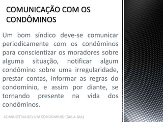 ADMINISTRANDO UM CONDOMÍNIO (DIA A DIA)
Um bom síndico deve-se comunicar
periodicamente com os condôminos
para conscientizar os moradores sobre
alguma situação, notificar algum
condômino sobre uma irregularidade,
prestar contas, informar as regras do
condomínio, e assim por diante, se
tornando presente na vida dos
condôminos.
 