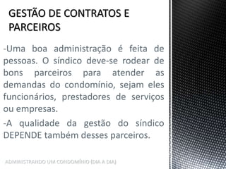 ADMINISTRANDO UM CONDOMÍNIO (DIA A DIA)
-Uma boa administração é feita de
pessoas. O síndico deve-se rodear de
bons parceiros para atender as
demandas do condomínio, sejam eles
funcionários, prestadores de serviços
ou empresas.
-A qualidade da gestão do síndico
DEPENDE também desses parceiros.
 