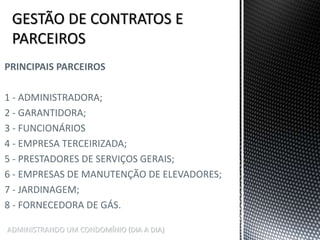 ADMINISTRANDO UM CONDOMÍNIO (DIA A DIA)
PRINCIPAIS PARCEIROS
1 - ADMINISTRADORA;
2 - GARANTIDORA;
3 - FUNCIONÁRIOS
4 - EMPRESA TERCEIRIZADA;
5 - PRESTADORES DE SERVIÇOS GERAIS;
6 - EMPRESAS DE MANUTENÇÃO DE ELEVADORES;
7 - JARDINAGEM;
8 - FORNECEDORA DE GÁS.
 