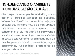 ADMINISTRANDO UM CONDOMÍNIO (DIA A DIA)
-Ao longo de uma gestão o síndico, como
gestor e principal tomador de decisões,
influencia a “cara” do condomínio; seja pela
postura dos funcionários, pela conservação
das áreas comuns e equipamentos do
condomínio e até mesmo pela convivência
social entre os condôminos. Um bom síndico
impacta positivamente na qualidade de vida
dos frequentadores do condomínio, sejam
condôminos, funcionários, prestadores de
serviço e visitantes
 