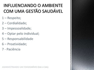 ADMINISTRANDO UM CONDOMÍNIO (DIA A DIA)
1 – Respeito;
2 – Cordialidade;
3 – Impessoalidade;
4 – Optar pelo individual;
5 – Responsabilidade
6 – Proatividade;
7 - Paciência
 
