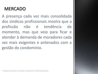 TRABALHANDO COMO SÍNDICO PROFISSIONAL
A presença cada vez mais consolidada
dos síndicos profissionais mostra que a
profissão não é tendência de
momento, mas que veio para ficar e
atender à demanda de moradores cada
vez mais exigentes e antenados com a
gestão do condomínio.
 