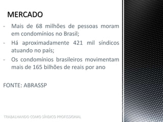 TRABALHANDO COMO SÍNDICO PROFISSIONAL
- Mais de 68 milhões de pessoas moram
em condomínios no Brasil;
- Há aproximadamente 421 mil síndicos
atuando no país;
- Os condomínios brasileiros movimentam
mais de 165 bilhões de reais por ano
FONTE: ABRASSP
 