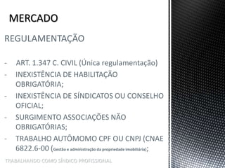 TRABALHANDO COMO SÍNDICO PROFISSIONAL
REGULAMENTAÇÃO
- ART. 1.347 C. CIVIL (Única regulamentação)
- INEXISTÊNCIA DE HABILITAÇÃO
OBRIGATÓRIA;
- INEXISTÊNCIA DE SÍNDICATOS OU CONSELHO
OFICIAL;
- SURGIMENTO ASSOCIAÇÕES NÃO
OBRIGATÓRIAS;
- TRABALHO AUTÔMOMO CPF OU CNPJ (CNAE
6822.6-00 (Gestão e administração da propriedade imobiliária);
 