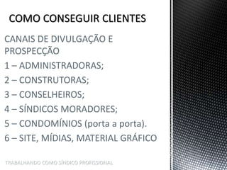 TRABALHANDO COMO SÍNDICO PROFISSIONAL
CANAIS DE DIVULGAÇÃO E
PROSPECÇÃO
1 – ADMINISTRADORAS;
2 – CONSTRUTORAS;
3 – CONSELHEIROS;
4 – SÍNDICOS MORADORES;
5 – CONDOMÍNIOS (porta a porta).
6 – SITE, MÍDIAS, MATERIAL GRÁFICO
 