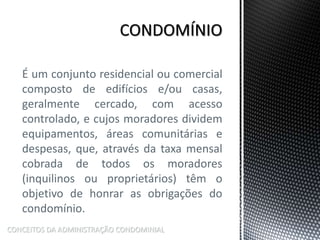 É um conjunto residencial ou comercial
composto de edifícios e/ou casas,
geralmente cercado, com acesso
controlado, e cujos moradores dividem
equipamentos, áreas comunitárias e
despesas, que, através da taxa mensal
cobrada de todos os moradores
(inquilinos ou proprietários) têm o
objetivo de honrar as obrigações do
condomínio.
CONCEITOS DA ADMINISTRAÇÃO CONDOMINIAL
 