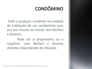 Todo e qualquer residente na unidade
de habitação de um condomínio que,
por seu vínculo ao imóvel, tem direitos
e deveres.
Pode ser o proprietário ou o
inquilino, com direitos e deveres
distintos dependendo da situação.
CONCEITOS DA ADMINISTRAÇÃO CONDOMINIAL
 