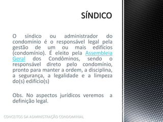 O síndico ou administrador do
condomínio é o responsável legal pela
gestão de um ou mais edifícios
(condomínio). É eleito pela Assembleia
Geral dos Condôminos, sendo o
responsável direto pelo condomínio,
pronto para manter a ordem, a disciplina,
a segurança, a legalidade e a limpeza
do(s) edifício(s)
Obs. No aspectos jurídicos veremos a
definição legal.
CONCEITOS DA ADMINISTRAÇÃO CONDOMINIAL
 