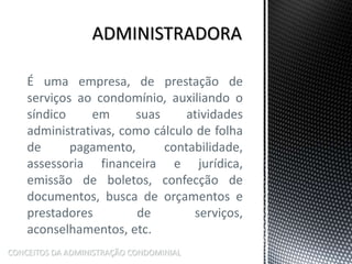 É uma empresa, de prestação de
serviços ao condomínio, auxiliando o
síndico em suas atividades
administrativas, como cálculo de folha
de pagamento, contabilidade,
assessoria financeira e jurídica,
emissão de boletos, confecção de
documentos, busca de orçamentos e
prestadores de serviços,
aconselhamentos, etc.
CONCEITOS DA ADMINISTRAÇÃO CONDOMINIAL
 