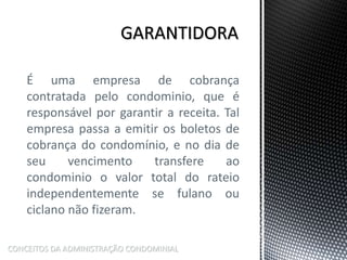 É uma empresa de cobrança
contratada pelo condominio, que é
responsável por garantir a receita. Tal
empresa passa a emitir os boletos de
cobrança do condomínio, e no dia de
seu vencimento transfere ao
condominio o valor total do rateio
independentemente se fulano ou
ciclano não fizeram.
CONCEITOS DA ADMINISTRAÇÃO CONDOMINIAL
 