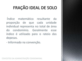 Índice matemático resultante da
proporção de que cada unidade
individual representa no total de área
do condomínio. Geralmente esse
índice é utilizado para o rateio das
depesas.
- Informado na convenção.
CONCEITOS DA ADMINISTRAÇÃO CONDOMINIAL
 